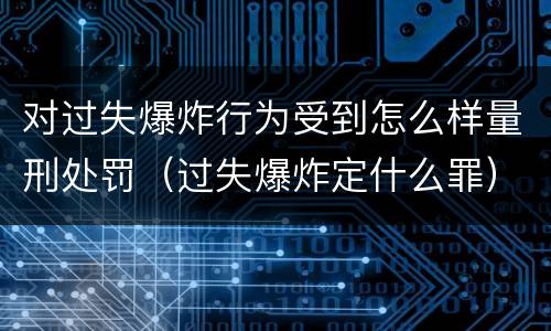 对过失爆炸行为受到怎么样量刑处罚（过失爆炸定什么罪）
