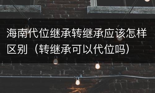 海南代位继承转继承应该怎样区别（转继承可以代位吗）