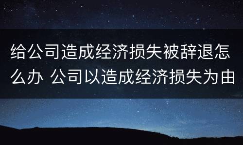 给公司造成经济损失被辞退怎么办 公司以造成经济损失为由辞退员工