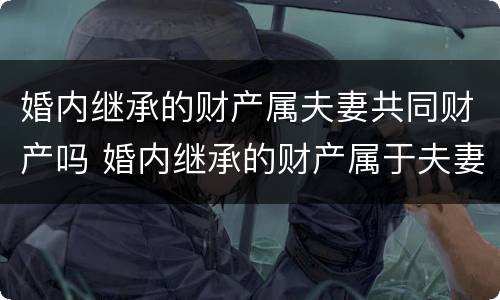 婚内继承的财产属夫妻共同财产吗 婚内继承的财产属于夫妻共同财产吗