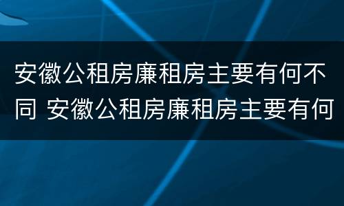 安徽公租房廉租房主要有何不同 安徽公租房廉租房主要有何不同之处