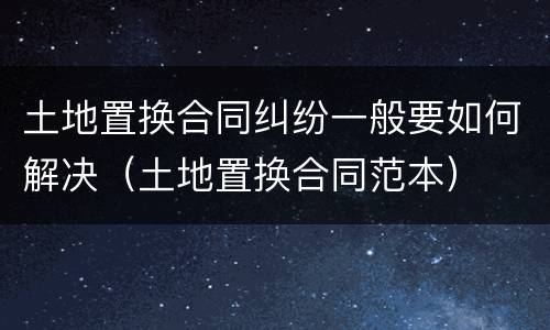 土地置换合同纠纷一般要如何解决（土地置换合同范本）