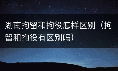 湖南拘留和拘役怎样区别（拘留和拘役有区别吗）