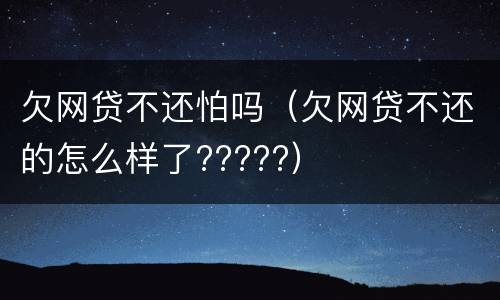 欠网贷不还怕吗（欠网贷不还的怎么样了?????）