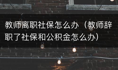 教师离职社保怎么办（教师辞职了社保和公积金怎么办）