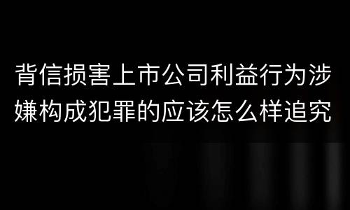 背信损害上市公司利益行为涉嫌构成犯罪的应该怎么样追究刑事责任