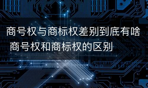 商号权与商标权差别到底有啥 商号权和商标权的区别