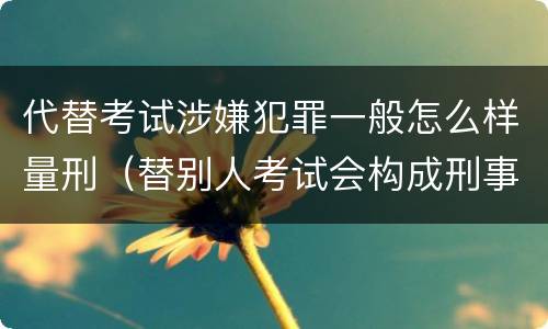 代替考试涉嫌犯罪一般怎么样量刑（替别人考试会构成刑事犯罪吗）