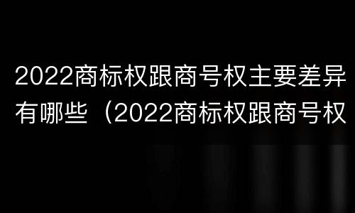 2022商标权跟商号权主要差异有哪些（2022商标权跟商号权主要差异有哪些呢）