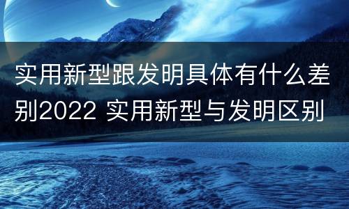 实用新型跟发明具体有什么差别2022 实用新型与发明区别
