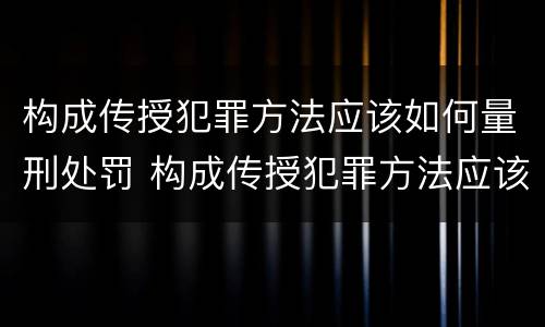 构成传授犯罪方法应该如何量刑处罚 构成传授犯罪方法应该如何量刑处罚