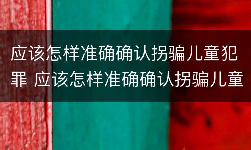 应该怎样准确确认拐骗儿童犯罪 应该怎样准确确认拐骗儿童犯罪行为