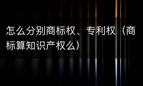 怎么分别商标权、专利权（商标算知识产权么）