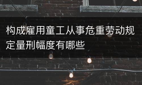 构成雇用童工从事危重劳动规定量刑幅度有哪些