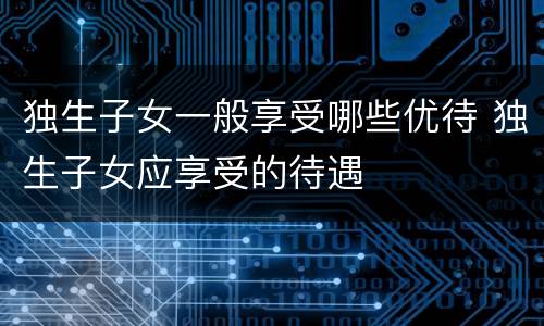 独生子女一般享受哪些优待 独生子女应享受的待遇