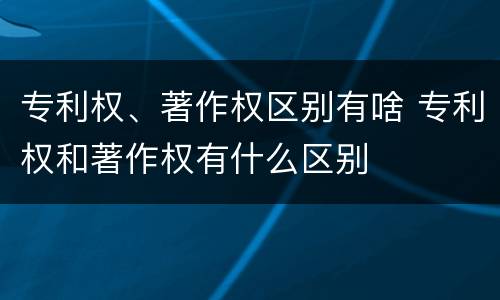 专利权、著作权区别有啥 专利权和著作权有什么区别