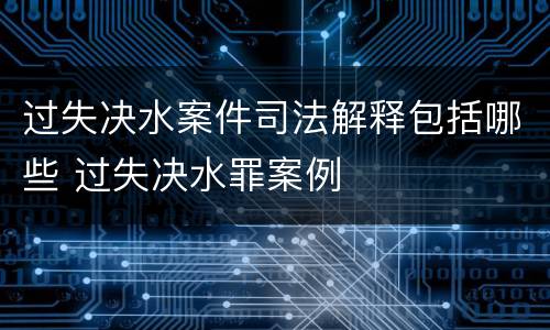 过失决水案件司法解释包括哪些 过失决水罪案例