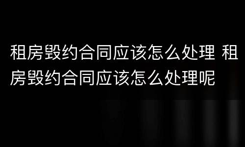 租房毁约合同应该怎么处理 租房毁约合同应该怎么处理呢