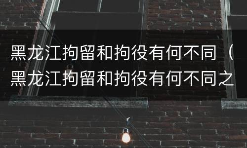 黑龙江拘留和拘役有何不同（黑龙江拘留和拘役有何不同之处）