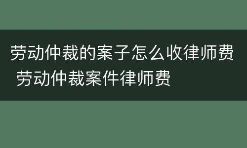 劳动仲裁的案子怎么收律师费 劳动仲裁案件律师费