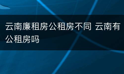 云南廉租房公租房不同 云南有公租房吗 云南廉租房公租房不同 云南有公租房吗
