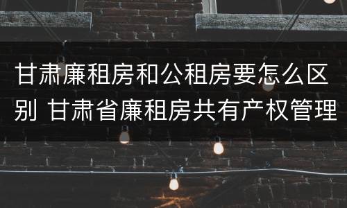 甘肃廉租房和公租房要怎么区别 甘肃省廉租房共有产权管理办法