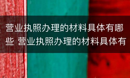 营业执照办理的材料具体有哪些 营业执照办理的材料具体有哪些要求
