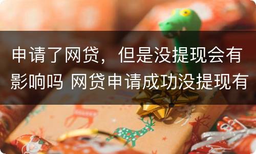 申请了网贷，但是没提现会有影响吗 网贷申请成功没提现有麻烦吗