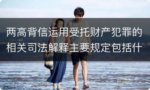 两高背信运用受托财产犯罪的相关司法解释主要规定包括什么