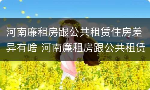 河南廉租房跟公共租赁住房差异有啥 河南廉租房跟公共租赁住房差异有啥区别