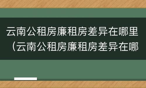 云南公租房廉租房差异在哪里（云南公租房廉租房差异在哪里查）