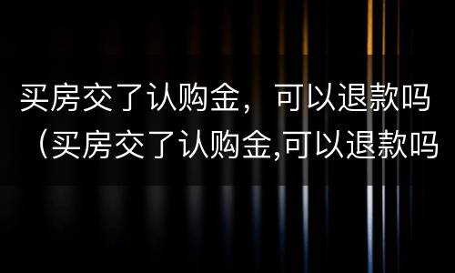 买房交了认购金，可以退款吗（买房交了认购金,可以退款吗现在）