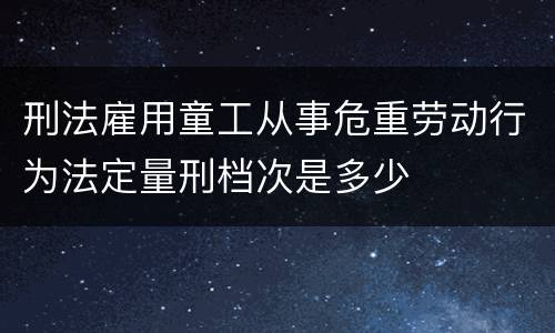 刑法雇用童工从事危重劳动行为法定量刑档次是多少