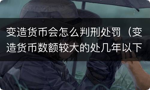变造货币会怎么判刑处罚（变造货币数额较大的处几年以下有期徒刑）