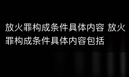 放火罪构成条件具体内容 放火罪构成条件具体内容包括