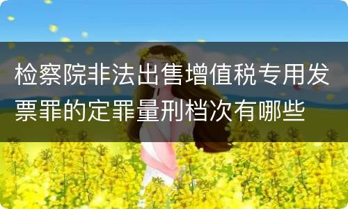 检察院非法出售增值税专用发票罪的定罪量刑档次有哪些