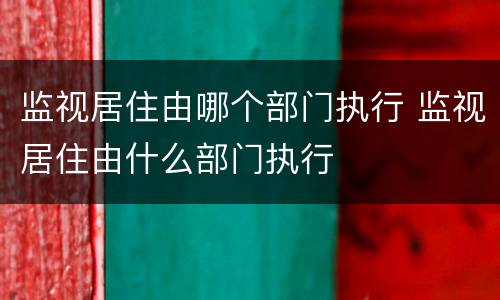 监视居住由哪个部门执行 监视居住由什么部门执行