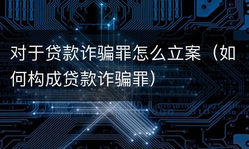 对于贷款诈骗罪怎么立案（如何构成贷款诈骗罪）