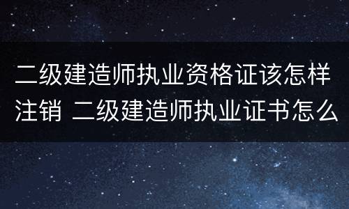 二级建造师执业资格证该怎样注销 二级建造师执业证书怎么注销