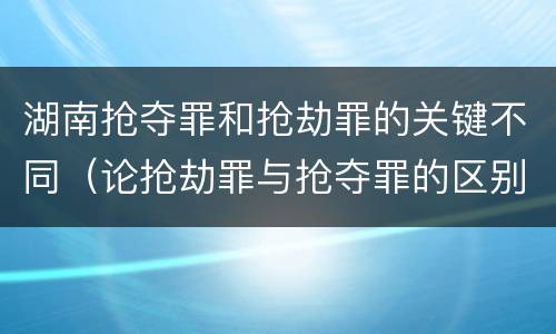 湖南抢夺罪和抢劫罪的关键不同（论抢劫罪与抢夺罪的区别）