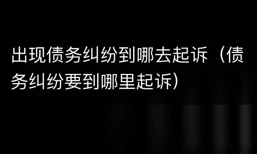 出现债务纠纷到哪去起诉（债务纠纷要到哪里起诉）