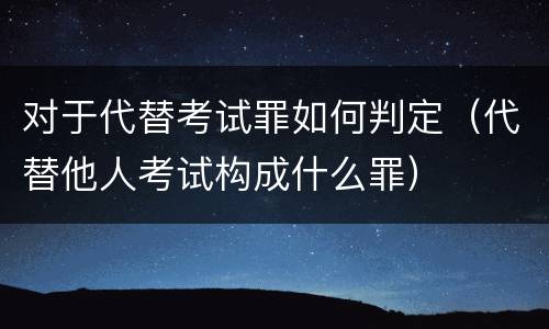 对于代替考试罪如何判定（代替他人考试构成什么罪）