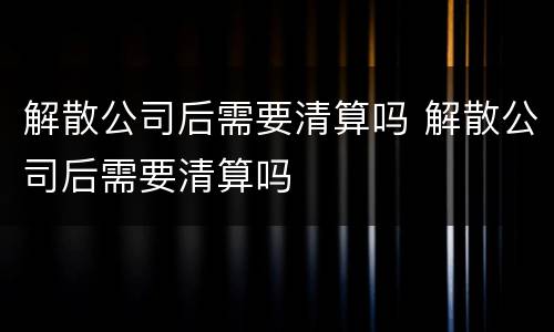 解散公司后需要清算吗 解散公司后需要清算吗