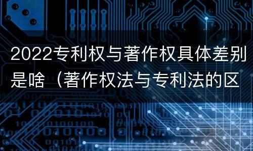 2022专利权与著作权具体差别是啥（著作权法与专利法的区别）