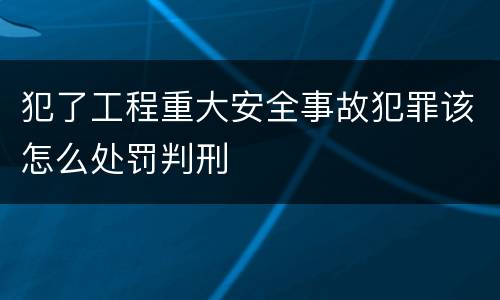 犯了工程重大安全事故犯罪该怎么处罚判刑