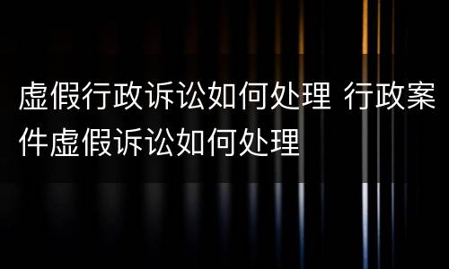 虚假行政诉讼如何处理 行政案件虚假诉讼如何处理