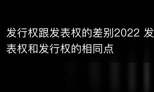 发行权跟发表权的差别2022 发表权和发行权的相同点