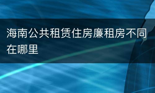 海南公共租赁住房廉租房不同在哪里