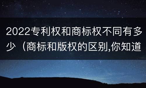 2022专利权和商标权不同有多少（商标和版权的区别,你知道多少?）