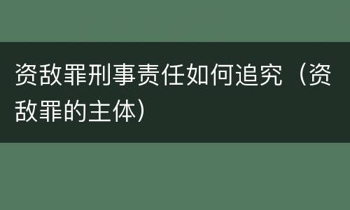 资敌罪刑事责任如何追究（资敌罪的主体）